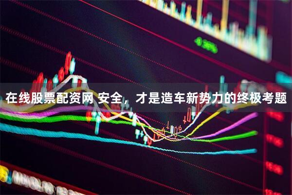 在线股票配资网 安全，才是造车新势力的终极考题