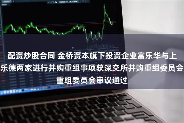 配资炒股合同 金桥资本旗下投资企业富乐华与上市公司富乐德两家进行并购重组事项获深交所并购重组委员会审议通过