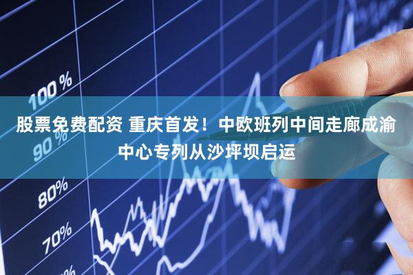 股票免费配资 重庆首发！中欧班列中间走廊成渝中心专列从沙坪坝启运
