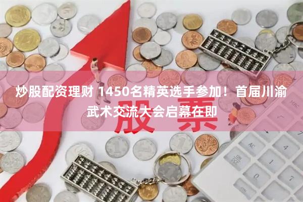炒股配资理财 1450名精英选手参加！首届川渝武术交流大会启幕在即