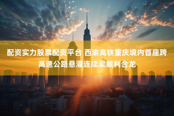 配资实力股票配资平台 西渝高铁重庆境内首座跨高速公路悬灌连续梁顺利合龙