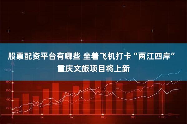 股票配资平台有哪些 坐着飞机打卡“两江四岸” 重庆文旅项目将上新