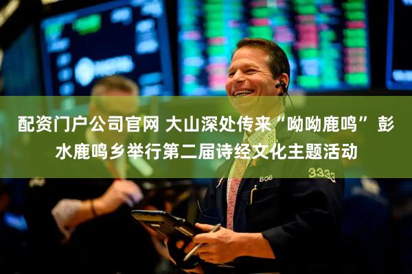 配资门户公司官网 大山深处传来“呦呦鹿鸣” 彭水鹿鸣乡举行第二届诗经文化主题活动