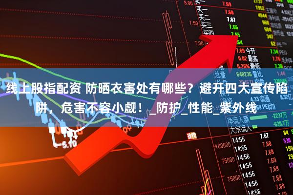 线上股指配资 防晒衣害处有哪些？避开四大宣传陷阱，危害不容小觑！_防护_性能_紫外线