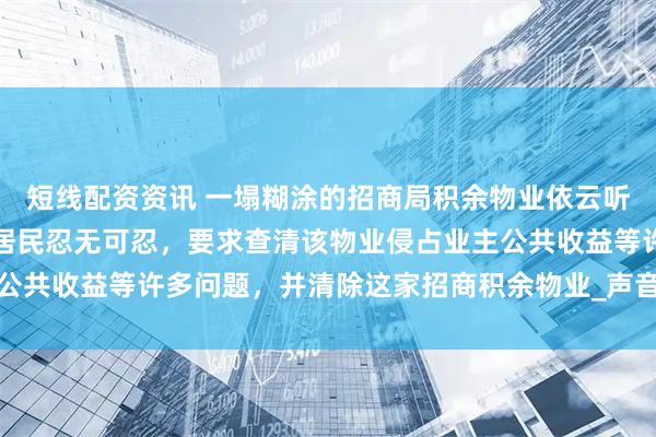 短线配资资讯 一塌糊涂的招商局积余物业依云听香园再次被业主投诉，居民忍无可忍，要求查清该物业侵占业主公共收益等许多问题，并清除这家招商积余物业_声音_性质_余商航