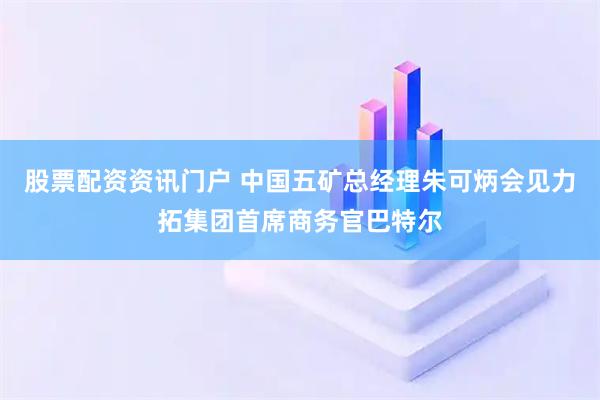 股票配资资讯门户 中国五矿总经理朱可炳会见力拓集团首席商务官巴特尔