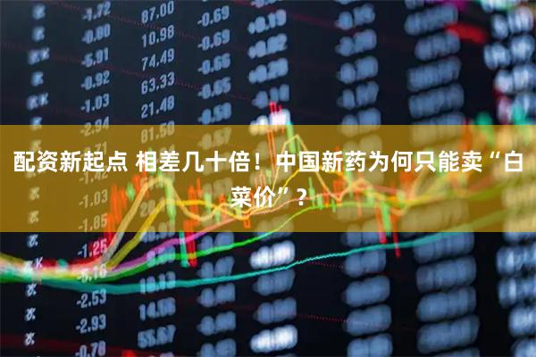 配资新起点 相差几十倍！中国新药为何只能卖“白菜价”？