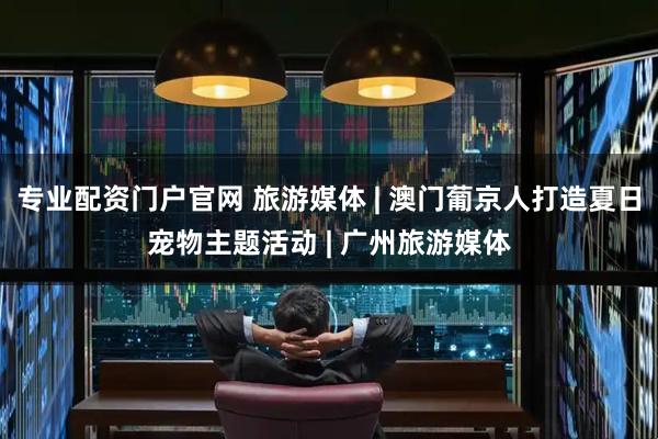 专业配资门户官网 旅游媒体 | 澳门葡京人打造夏日宠物主题活动 | 广州旅游媒体