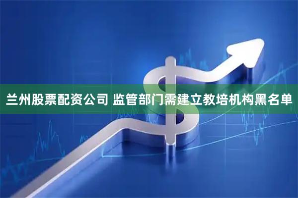 兰州股票配资公司 监管部门需建立教培机构黑名单