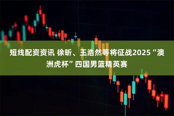 短线配资资讯 徐昕、王浩然等将征战2025“澳洲虎杯”四国男篮精英赛