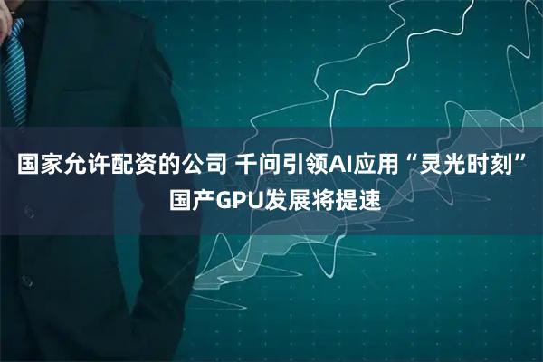 国家允许配资的公司 千问引领AI应用“灵光时刻” 国产GPU发展将提速
